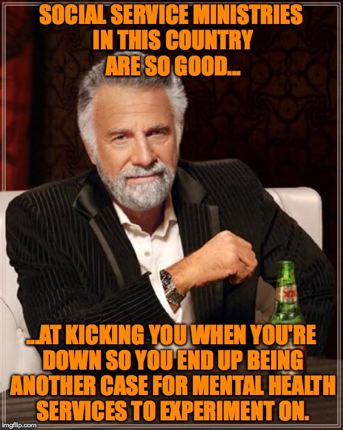The Most Interesting Man In The World Meme | SOCIAL SERVICE MINISTRIES IN THIS COUNTRY ARE SO GOOD... ...AT KICKING YOU WHEN YOU'RE DOWN SO YOU END UP BEING ANOTHER CASE FOR MENTAL HEAL | image tagged in memes,the most interesting man in the world | made w/ Imgflip meme maker