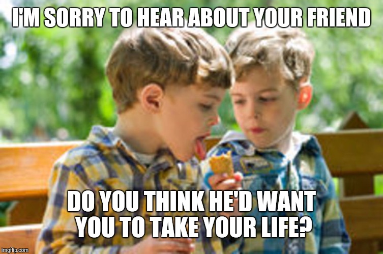 Kids eating ice cream cone | I'M SORRY TO HEAR ABOUT YOUR FRIEND DO YOU THINK HE'D WANT YOU TO TAKE YOUR LIFE? | image tagged in kids eating ice cream cone | made w/ Imgflip meme maker