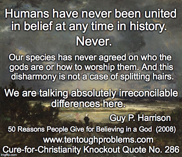 CCCQ No 286, Harrison, Humans have never been united in belief at any time in history  Never | Humans have never been united in belief at any time in history. Never. Our species has never agreed on who the gods are or how to worship them. And this    disharmony is not a case of splitting hairs. We are talking absolutely irreconcilable differences here. Guy P. Harrison; 50 Reasons People Give for Believing in a God  (2008); Cure-for-Christianity Knockout Quote No. 286; www.tentoughproblems.com | image tagged in memes,atheism,david madison,anti-religion,humanism | made w/ Imgflip meme maker