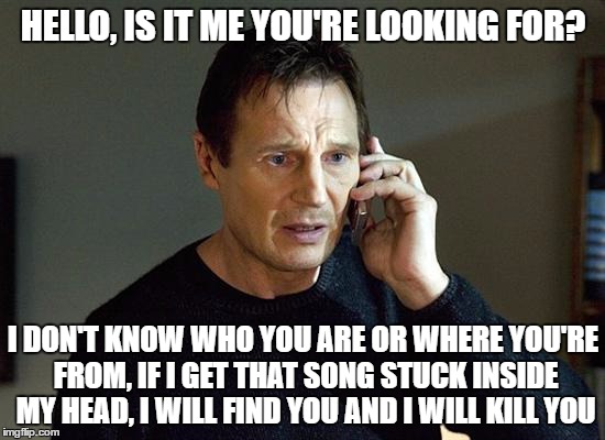 Liam Neeson Taken 2 Meme | HELLO, IS IT ME YOU'RE LOOKING FOR? I DON'T KNOW WHO YOU ARE OR WHERE YOU'RE FROM, IF I GET THAT SONG STUCK INSIDE MY HEAD, I WILL FIND YOU AND I WILL KILL YOU | image tagged in memes,liam neeson taken 2 | made w/ Imgflip meme maker