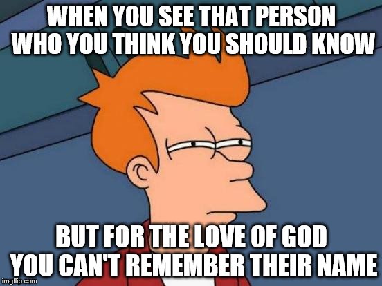 Please tell me I'm not the only one. | WHEN YOU SEE THAT PERSON WHO YOU THINK YOU SHOULD KNOW; BUT FOR THE LOVE OF GOD YOU CAN'T REMEMBER THEIR NAME | image tagged in memes,futurama fry,friends,party,people | made w/ Imgflip meme maker