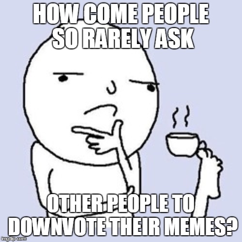 HOW COME PEOPLE SO RARELY ASK OTHER PEOPLE TO DOWNVOTE THEIR MEMES? | made w/ Imgflip meme maker