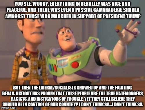 X, X Everywhere Meme | YOU SEE, WOODY, EVERYTHING IN BERKELEY WAS NICE AND PEACEFUL, AND THERE WAS EVEN A PASSIVE CAMARADERIE SHARED AMONGST THOSE WHO MARCHED IN SUPPORT OF PRESIDENT TRUMP; BUT THEN THE LIBERAL/SOCIALISTS SHOWED UP AND THE FIGHTING BEGAN. HISTORY HAS PROVEN THAT THESE PEOPLE ARE THE TRUE HATEMONGERS, RACISTS, AND INSTIGATORS OF TROUBLE, YET THEY STILL BELIEVE THEY SHOULD BE IN CONTROL OF OUR COUNTRY? I DON'T THINK SO...I DON'T THINK SO. | image tagged in memes,x x everywhere | made w/ Imgflip meme maker