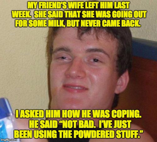stoned guy | MY FRIEND’S WIFE LEFT HIM LAST WEEK.  SHE SAID THAT SHE WAS GOING OUT FOR SOME MILK, BUT NEVER CAME BACK. I ASKED HIM HOW HE WAS COPING.  HE SAID “NOT BAD.  I’VE JUST BEEN USING THE POWDERED STUFF.” | image tagged in stoned guy | made w/ Imgflip meme maker