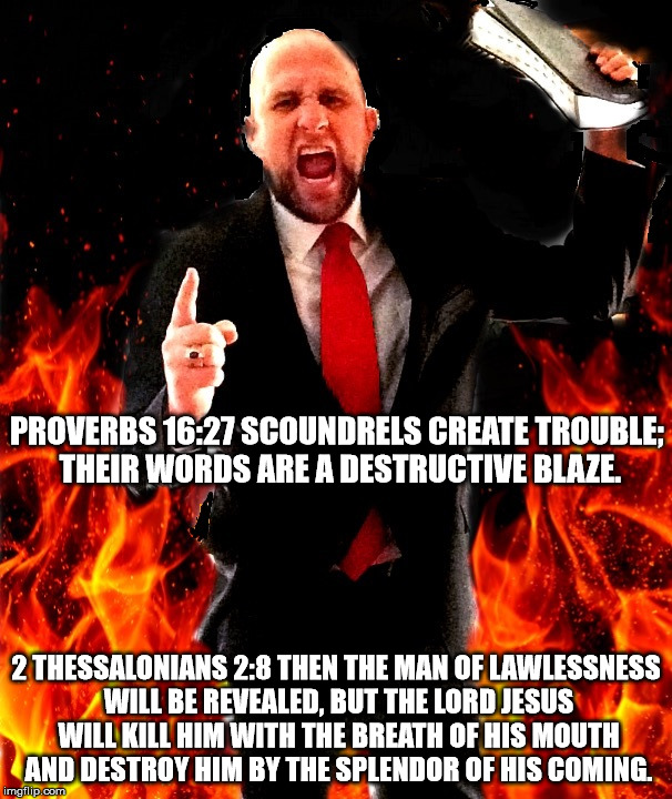 Madness in all it's glory! | PROVERBS 16:27 SCOUNDRELS CREATE TROUBLE; THEIR WORDS ARE A DESTRUCTIVE BLAZE. 2 THESSALONIANS 2:8 THEN THE MAN OF LAWLESSNESS WILL BE REVEALED, BUT THE LORD JESUS WILL KILL HIM WITH THE BREATH OF HIS MOUTH AND DESTROY HIM BY THE SPLENDOR OF HIS COMING. | image tagged in angry preacher on fire,scoundrel,fire,the messiah,lawlessness,the abrahamic lord | made w/ Imgflip meme maker