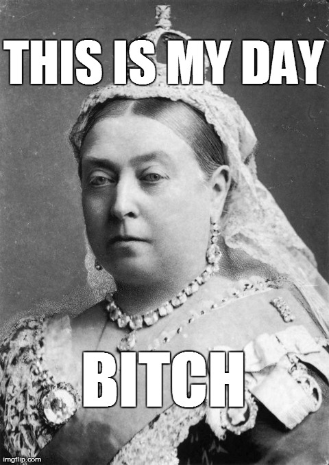 THIS IS MY DAY B**CH | image tagged in queen victoria | made w/ Imgflip meme maker