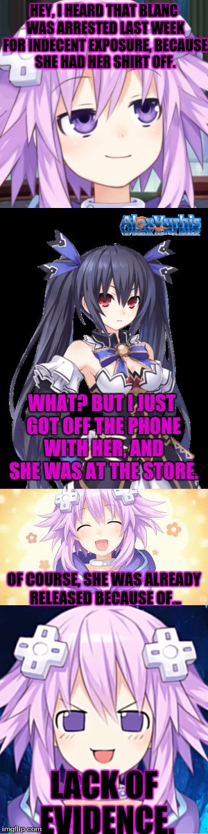 Neptune's Such a Troll | HEY, I HEARD THAT BLANC WAS ARRESTED LAST WEEK FOR INDECENT EXPOSURE, BECAUSE SHE HAD HER SHIRT OFF. WHAT? BUT I JUST GOT OFF THE PHONE WITH HER, AND SHE WAS AT THE STORE. OF COURSE, SHE WAS ALREADY RELEASED BECAUSE OF... LACK OF EVIDENCE. | image tagged in hyperdimension neptunia,neptune,noire,trololol,blanc,flat is justice | made w/ Imgflip meme maker