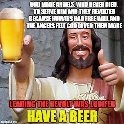 GOD MADE ANGELS, WHO NEVER DIED, TO SERVE HIM AND THEY REVOLTED BECAUSE HUMANS HAD FREE WILL AND THE ANGELS FELT GOD LOVED THEM MORE HAVE A  | made w/ Imgflip meme maker