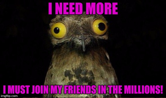 I NEED MORE I MUST JOIN MY FRIENDS IN THE MILLIONS! | made w/ Imgflip meme maker