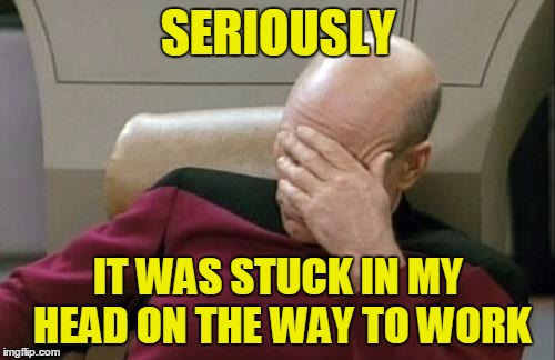 Captain Picard Facepalm Meme | SERIOUSLY IT WAS STUCK IN MY HEAD ON THE WAY TO WORK | image tagged in memes,captain picard facepalm | made w/ Imgflip meme maker