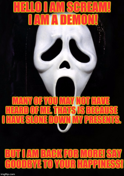 scream the devil | HELLO I AM SCREAM! I AM A DEMON! MANY OF YOU MAY NOT HAVE HEARD OF ME. THATS IS BECAUSE I HAVE SLONE DOWN MY PRESENTS. BUT I AM BACK FOR MORE! SAY GOODBYE TO YOUR HAPPINESS! | image tagged in scream the devil | made w/ Imgflip meme maker