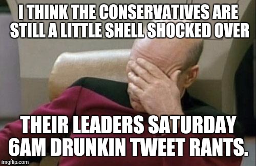 Captain Picard Facepalm Meme | I THINK THE CONSERVATIVES ARE STILL A LITTLE SHELL SHOCKED OVER THEIR LEADERS SATURDAY 6AM DRUNKIN TWEET RANTS. | image tagged in memes,captain picard facepalm | made w/ Imgflip meme maker