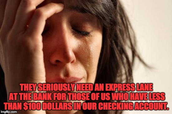 First World Problems | THEY SERIOUSLY NEED AN EXPRESS LANE AT THE BANK FOR THOSE OF US WHO HAVE LESS THAN $100 DOLLARS IN OUR CHECKING ACCOUNT. | image tagged in memes,first world problems | made w/ Imgflip meme maker