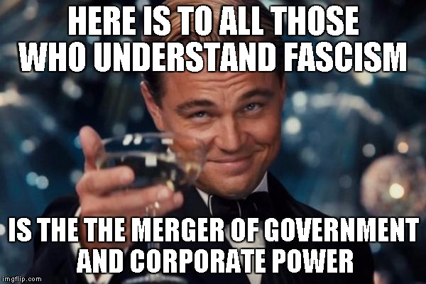 world fascist rule | HERE IS TO ALL THOSE WHO UNDERSTAND FASCISM; IS THE THE MERGER OF GOVERNMENT AND CORPORATE POWER | image tagged in memes,leonardo dicaprio cheers,fascism,corporate fascism | made w/ Imgflip meme maker