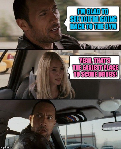 The Rock Driving Meme | I'M GLAD TO SEE YOU'RE GOING BACK TO THE GYM; YEAH, THAT'S THE EASIEST PLACE TO SCORE DRUGS! | image tagged in memes,the rock driving | made w/ Imgflip meme maker