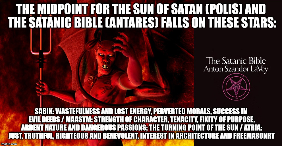 THE MIDPOINT FOR THE SUN OF SATAN (POLIS) AND THE SATANIC BIBLE (ANTARES) FALLS ON THESE STARS:; SABIK: WASTEFULNESS AND LOST ENERGY, PERVERTED MORALS, SUCCESS IN EVIL DEEDS / MAASYM: STRENGTH OF CHARACTER, TENACITY, FIXITY OF PURPOSE, ARDENT NATURE AND DANGEROUS PASSIONS; THE TURNING POINT OF THE SUN / ATRIA: JUST, TRUTHFUL, RIGHTEOUS AND BENEVOLENT, INTEREST IN ARCHITECTURE AND FREEMASONRY | made w/ Imgflip meme maker