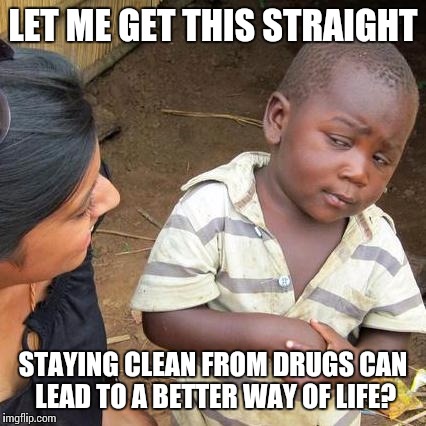 Third World Skeptical Kid Meme | LET ME GET THIS STRAIGHT; STAYING CLEAN FROM DRUGS CAN LEAD TO A BETTER WAY OF LIFE? | image tagged in memes,third world skeptical kid | made w/ Imgflip meme maker