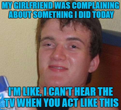 10 Guy | MY GIRLFRIEND WAS COMPLAINING ABOUT SOMETHING I DID TODAY; I'M LIKE, I CAN'T HEAR THE TV WHEN YOU ACT LIKE THIS | image tagged in memes,10 guy | made w/ Imgflip meme maker