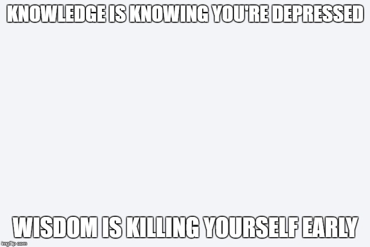 Wise Words | KNOWLEDGE IS KNOWING YOU'RE DEPRESSED; WISDOM IS KILLING YOURSELF EARLY | image tagged in wise words,you havent lived until you have died | made w/ Imgflip meme maker