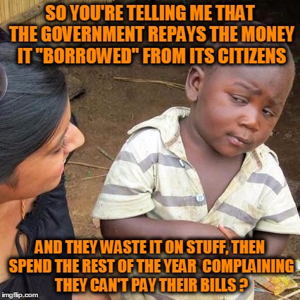 Third World Skeptical Kid Meme | SO YOU'RE TELLING ME THAT THE GOVERNMENT REPAYS THE MONEY IT "BORROWED" FROM ITS CITIZENS AND THEY WASTE IT ON STUFF, THEN SPEND THE REST OF | image tagged in memes,third world skeptical kid | made w/ Imgflip meme maker