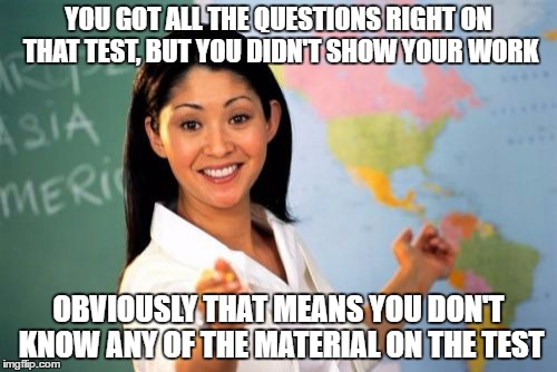 Unhelpful High School Teacher | YOU GOT ALL THE QUESTIONS RIGHT ON THAT TEST, BUT YOU DIDN'T SHOW YOUR WORK; OBVIOUSLY THAT MEANS YOU DON'T KNOW ANY OF THE MATERIAL ON THE TEST | image tagged in memes,unhelpful high school teacher | made w/ Imgflip meme maker