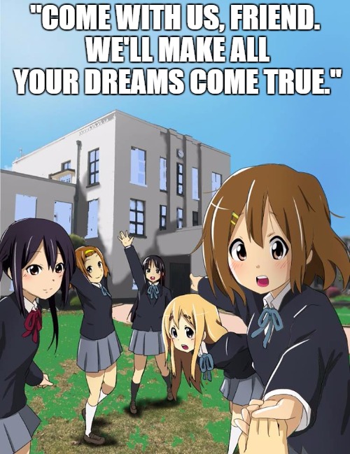 Leaving this world | "COME WITH US, FRIEND. WE'LL MAKE ALL YOUR DREAMS COME TRUE." | image tagged in k-on | made w/ Imgflip meme maker
