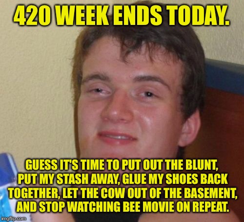 Thanks to all who participated! This was fun! Go kill yourselves. | 420 WEEK ENDS TODAY. GUESS IT'S TIME TO PUT OUT THE BLUNT, PUT MY STASH AWAY, GLUE MY SHOES BACK TOGETHER, LET THE COW OUT OF THE BASEMENT, AND STOP WATCHING BEE MOVIE ON REPEAT. | image tagged in memes,10 guy,420 week,dank memes,funny memes | made w/ Imgflip meme maker