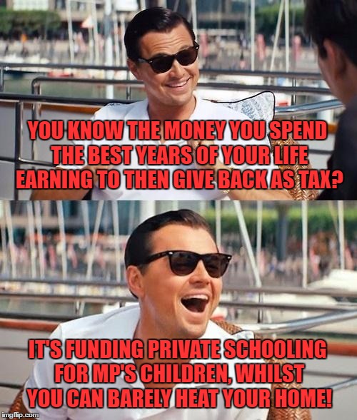 Leonardo Dicaprio Wolf Of Wall Street Meme | YOU KNOW THE MONEY YOU SPEND THE BEST YEARS OF YOUR LIFE EARNING TO THEN GIVE BACK AS TAX? IT'S FUNDING PRIVATE SCHOOLING FOR MP'S CHILDREN, WHILST YOU CAN BARELY HEAT YOUR HOME! | image tagged in memes,leonardo dicaprio wolf of wall street | made w/ Imgflip meme maker