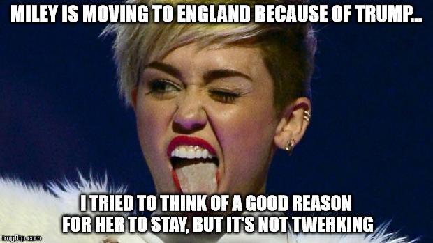 Miley Cyrus tongue | MILEY IS MOVING TO ENGLAND BECAUSE OF TRUMP... I TRIED TO THINK OF A GOOD REASON FOR HER TO STAY, BUT IT'S NOT TWERKING | image tagged in miley cyrus tongue | made w/ Imgflip meme maker