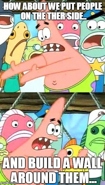 Put It Somewhere Else Patrick Meme | HOW ABOUT WE PUT PEOPLE ON THE THER SIDE.. AND BUILD A WALL AROUND THEM... | image tagged in memes,put it somewhere else patrick | made w/ Imgflip meme maker