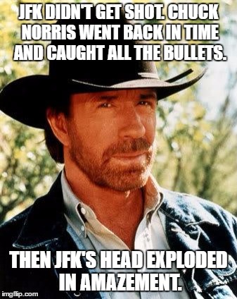 You don't mess with Chuck Norris, Chuck Norris messes with YOU! | JFK DIDN'T GET SHOT. CHUCK NORRIS WENT BACK IN TIME AND CAUGHT ALL THE BULLETS. THEN JFK'S HEAD EXPLODED IN AMAZEMENT. | image tagged in memes,chuck norris,jfk conspiracies,elvis is still alive,micheal jordan is dead | made w/ Imgflip meme maker