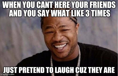 Yo Dawg Heard You Meme | WHEN YOU CANT HERE YOUR FRIENDS AND YOU SAY WHAT LIKE 3 TIMES; JUST PRETEND TO LAUGH CUZ THEY ARE | image tagged in memes,yo dawg heard you | made w/ Imgflip meme maker