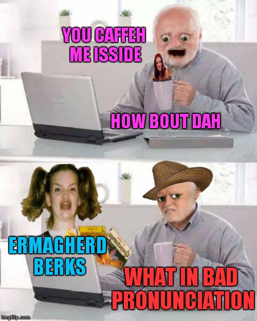 Looks like Harold can't hide his pain alone anymore.... |  YOU CAFFEH ME ISSIDE; HOW BOUT DAH; ERMAGHERD BERKS; WHAT IN BAD PRONUNCIATION | image tagged in hide the pain harold,cash me ousside how bow dah,ermagherd,meme mash up,memestrocity | made w/ Imgflip meme maker
