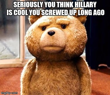 TED | SERIOUSLY YOU THINK HILLARY IS COOL YOU SCREWED UP LONG AGO | image tagged in memes,ted | made w/ Imgflip meme maker
