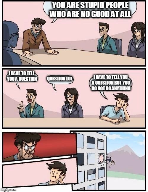 Boardroom Meeting Suggestion | YOU ARE STUPID PEOPLE WHO ARE NO GOOD AT ALL; I HAVE TO TELL YOU A QUESTION; QUESTION LOL; I HAVE TO TELL YOU A QUESTION BUT YOU DO NOT DO ANYTHING | image tagged in memes,boardroom meeting suggestion | made w/ Imgflip meme maker