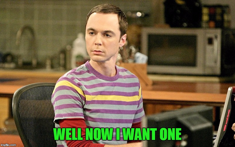 Sheldon - Well That's Just Terrible | WELL NOW I WANT ONE | image tagged in sheldon - well that's just terrible | made w/ Imgflip meme maker