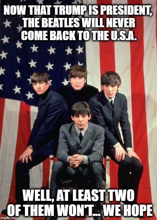 Thanks Trump! | NOW THAT TRUMP IS PRESIDENT, THE BEATLES WILL NEVER COME BACK TO THE U.S.A. WELL, AT LEAST TWO OF THEM WON'T... WE HOPE | image tagged in beatles and america,memes,funny memes,funny because it's true,donald trump,the beatles | made w/ Imgflip meme maker