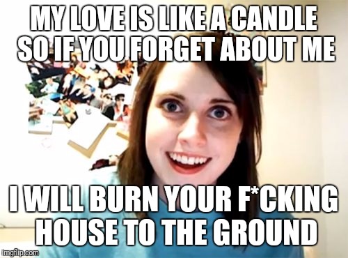 Overly Attached Girlfriend | MY LOVE IS LIKE A CANDLE SO IF YOU FORGET ABOUT ME; I WILL BURN YOUR F*CKING HOUSE TO THE GROUND | image tagged in memes,overly attached girlfriend | made w/ Imgflip meme maker