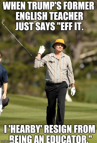 Bill Murray Golf | WHEN TRUMP'S FORMER ENGLISH TEACHER JUST SAYS "EFF IT. I 'HEARBY' RESIGN FROM BEING AN EDUCATOR." | image tagged in memes,bill murray golf | made w/ Imgflip meme maker