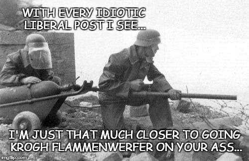 WITH EVERY IDIOTIC LIBERAL POST I SEE... I'M JUST THAT MUCH CLOSER TO GOING KROGH FLAMMENWERFER ON YOUR ASS... | image tagged in flamethro | made w/ Imgflip meme maker