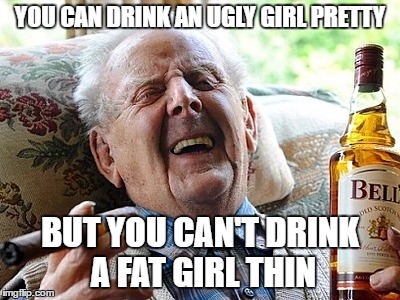 YOU CAN DRINK AN UGLY GIRL PRETTY; BUT YOU CAN'T DRINK A FAT GIRL THIN | image tagged in drunk | made w/ Imgflip meme maker