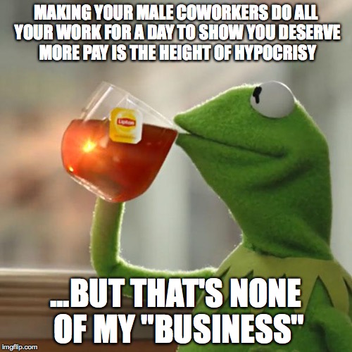 But That's None Of My Business Meme | MAKING YOUR MALE COWORKERS DO ALL YOUR WORK FOR A DAY TO SHOW YOU DESERVE MORE PAY IS THE HEIGHT OF HYPOCRISY; ...BUT THAT'S NONE OF MY "BUSINESS" | image tagged in memes,but thats none of my business,kermit the frog | made w/ Imgflip meme maker