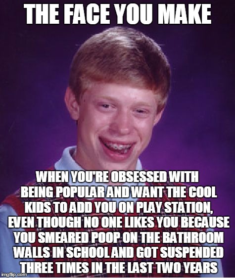 Bad Luck Brian Meme | THE FACE YOU MAKE; WHEN YOU'RE OBSESSED WITH BEING POPULAR AND WANT THE COOL KIDS TO ADD YOU ON PLAY STATION, EVEN THOUGH NO ONE LIKES YOU BECAUSE YOU SMEARED POOP ON THE BATHROOM WALLS IN SCHOOL AND GOT SUSPENDED THREE TIMES IN THE LAST TWO YEARS | image tagged in memes,bad luck brian | made w/ Imgflip meme maker