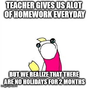 Sad X All The Y Meme | TEACHER GIVES US ALOT OF HOMEWORK EVERYDAY; BUT WE REALIZE THAT THERE ARE NO HOLIDAYS FOR 2 MONTHS | image tagged in memes,sad x all the y | made w/ Imgflip meme maker