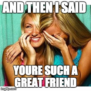 girls laughing | AND THEN I SAID; YOURE SUCH A GREAT FRIEND | image tagged in girls laughing | made w/ Imgflip meme maker