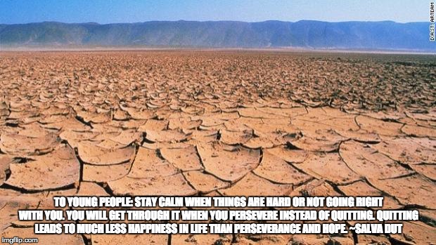 #desert | TO YOUNG PEOPLE: STAY
CALM WHEN THINGS ARE HARD OR NOT GOING RIGHT WITH YOU. YOU WILL GET THROUGH IT WHEN YOU PERSEVERE INSTEAD OF QUITTING.
QUITTING LEADS TO MUCH LESS HAPPINESS IN LIFE THAN PERSEVERANCE AND HOPE. ~SALVA DUT | image tagged in desert | made w/ Imgflip meme maker