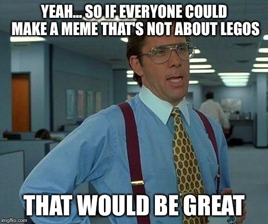 Lego week, that would be great | YEAH... SO IF EVERYONE COULD MAKE A MEME THAT'S NOT ABOUT LEGOS; THAT WOULD BE GREAT | image tagged in memes,that would be great | made w/ Imgflip meme maker