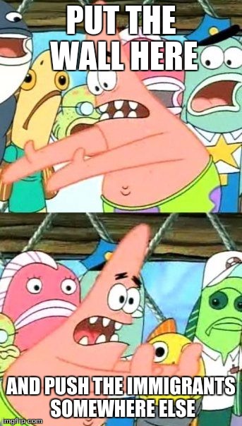 Put It Somewhere Else Patrick | PUT THE WALL HERE; AND PUSH THE IMMIGRANTS SOMEWHERE ELSE | image tagged in memes,put it somewhere else patrick | made w/ Imgflip meme maker