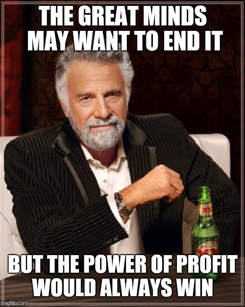 The Most Interesting Man In The World Meme | THE GREAT MINDS MAY WANT TO END IT BUT THE POWER OF PROFIT WOULD ALWAYS WIN | image tagged in memes,the most interesting man in the world | made w/ Imgflip meme maker