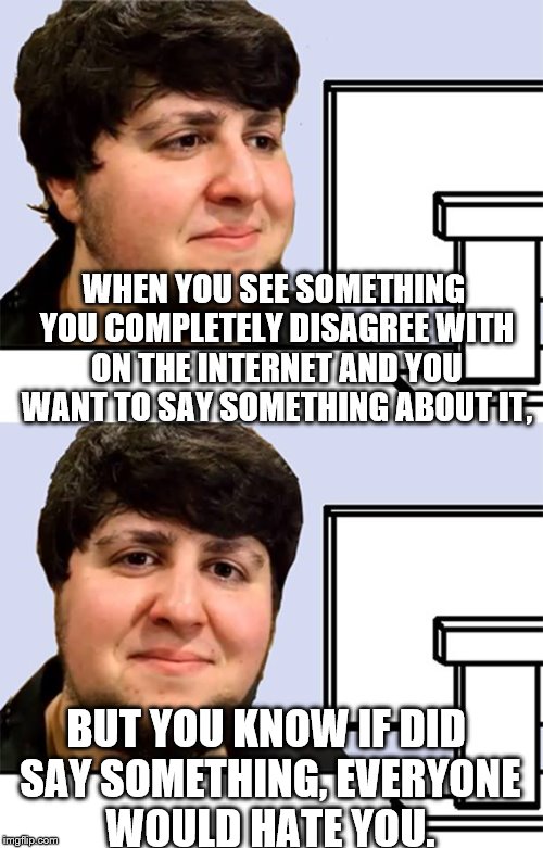 Anyone else feel this way? | WHEN YOU SEE SOMETHING YOU COMPLETELY DISAGREE WITH ON THE INTERNET AND YOU WANT TO SAY SOMETHING ABOUT IT, BUT YOU KNOW IF DID SAY SOMETHING, EVERYONE WOULD HATE YOU. | image tagged in jontron,internet,opinion,hate | made w/ Imgflip meme maker
